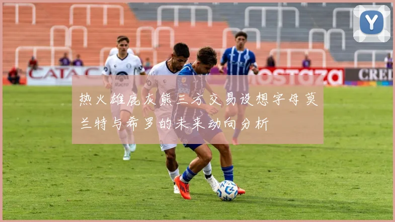 热火雄鹿灰熊三方交易设想字母莫兰特与希罗的未来动向分析