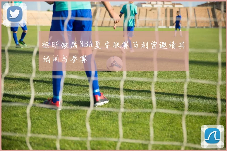 徐昕缺席NBA夏季联赛马刺曾邀请其试训与参赛