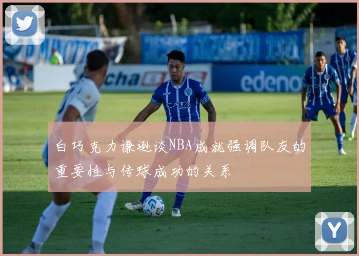白巧克力谦逊谈NBA成就强调队友的重要性与传球成功的关系