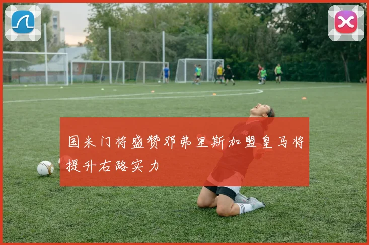 国米门将盛赞邓弗里斯加盟皇马将提升右路实力