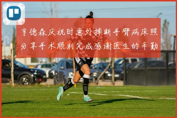 亨德森庆祝时意外摔断手臂病床照分享手术顺利完成感谢医生的辛勤付出