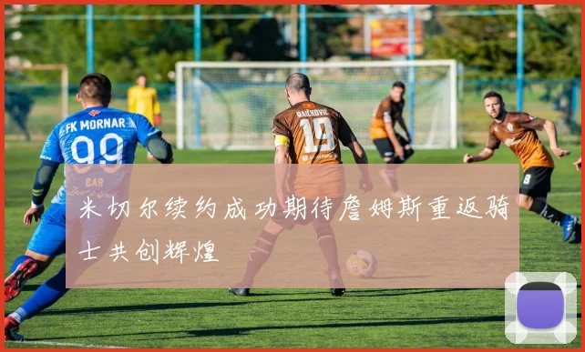 米切尔续约成功期待詹姆斯重返骑士共创辉煌