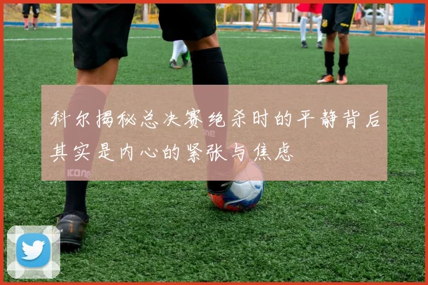 科尔揭秘总决赛绝杀时的平静背后其实是内心的紧张与焦虑
