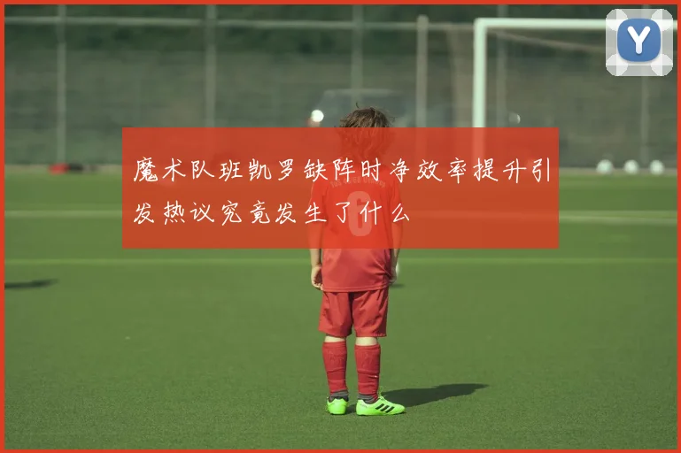 魔术队班凯罗缺阵时净效率提升引发热议究竟发生了什么