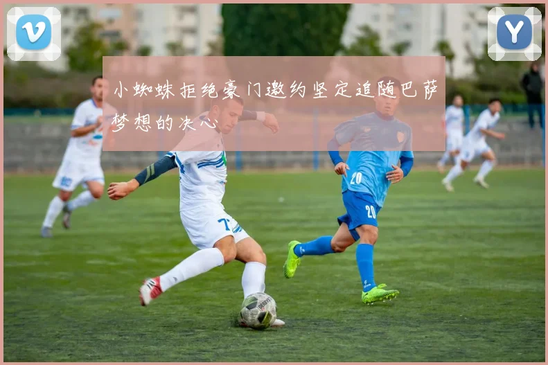 小蜘蛛拒绝豪门邀约坚定追随巴萨梦想的决心