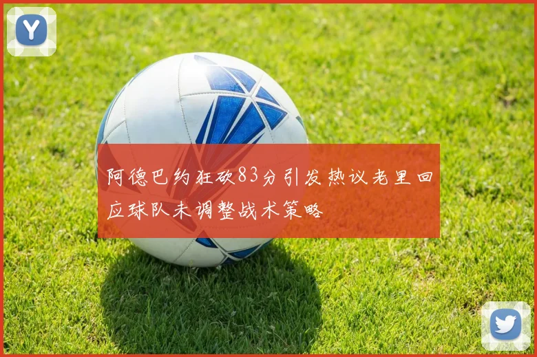 阿德巴约狂砍83分引发热议老里回应球队未调整战术策略