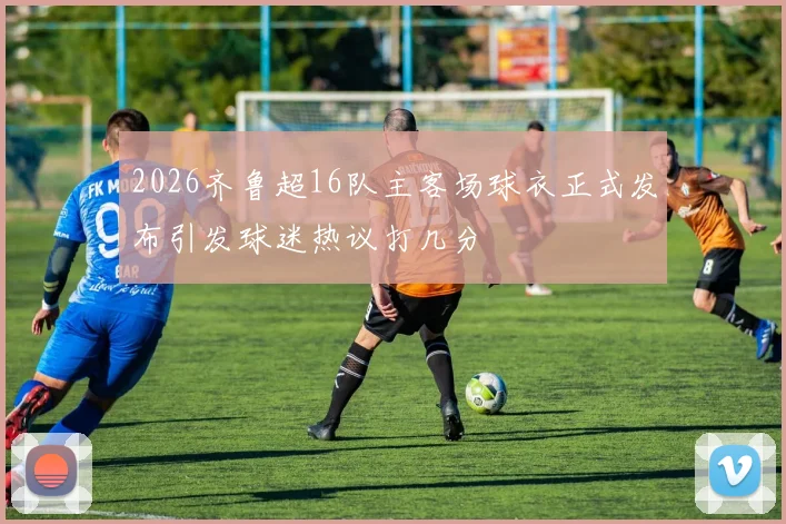 2026齐鲁超16队主客场球衣正式发布引发球迷热议打几分