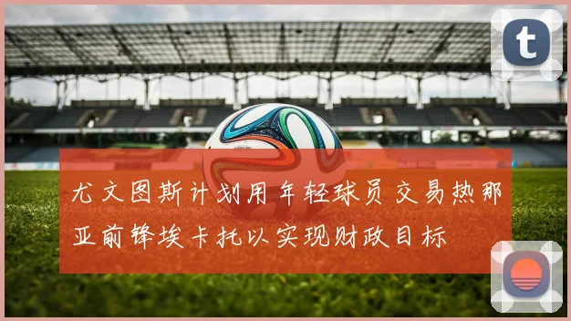 尤文图斯计划用年轻球员交易热那亚前锋埃卡托以实现财政目标