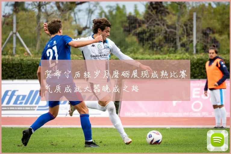 贺希宁历经岁月磨砺展现成熟比赛气质成就大器晚成之路