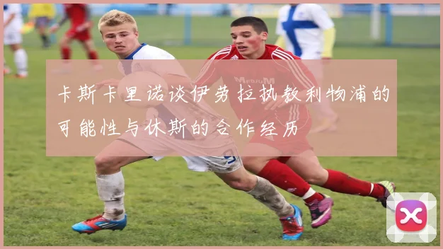 卡斯卡里诺谈伊劳拉执教利物浦的可能性与休斯的合作经历