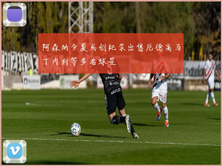 阿森纳今夏或创纪录出售厄德高马丁内利等多名球星