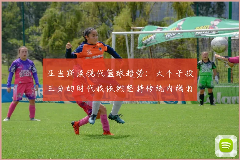 亚当斯谈现代篮球趋势：大个子投三分的时代我依然坚持传统内线打法