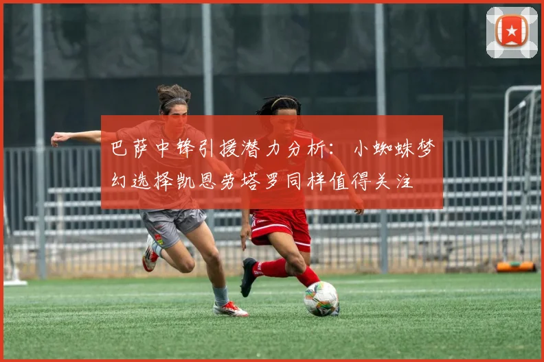巴萨中锋引援潜力分析：小蜘蛛梦幻选择凯恩劳塔罗同样值得关注
