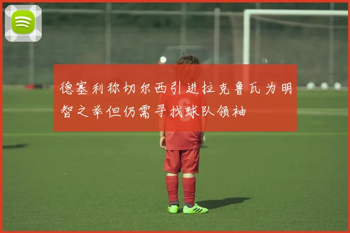 德塞利称切尔西引进拉克鲁瓦为明智之举但仍需寻找球队领袖