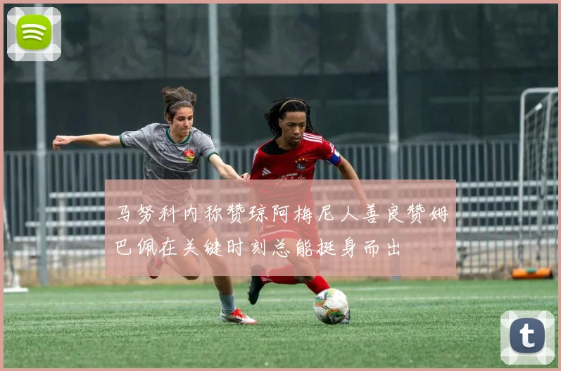 马努科内称赞琼阿梅尼人善良赞姆巴佩在关键时刻总能挺身而出