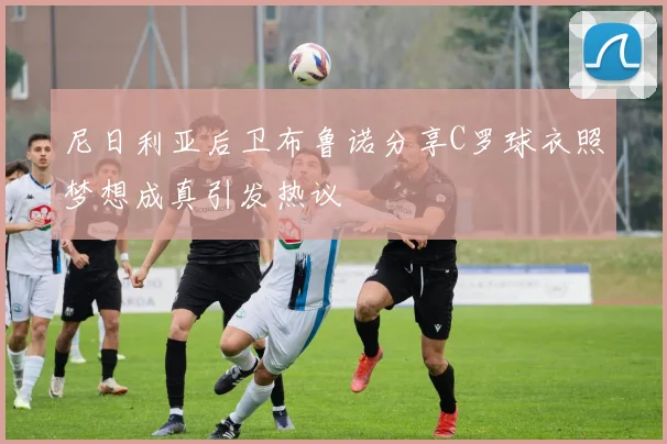 尼日利亚后卫布鲁诺分享C罗球衣照梦想成真引发热议